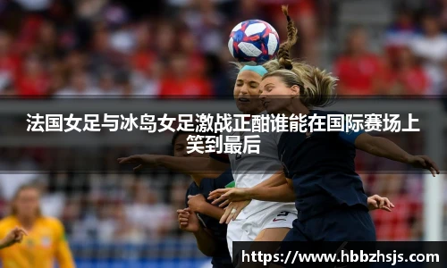 法国女足与冰岛女足激战正酣谁能在国际赛场上笑到最后